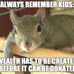 Squirrel Philosopher | ALWAYS REMEMBER KIDS:; WEALTH HAS TO BE CREATED BEFORE IT CAN BE DONATED | image tagged in squirrel philosopher | made w/ Imgflip meme maker