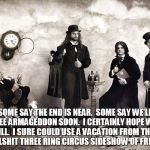 Ass hat | SOME SAY THE END IS NEAR.
 SOME SAY WE'LL SEE ARMAGEDDON SOON.
 I CERTAINLY HOPE WE WILL.
 I SURE COULD USE A VACATION FROM THIS

 BULLSHIT THREE RING CIRCUS SIDESHOW OF FREAKS | image tagged in tool band,armageddon,apocalypse,tool,end is near,freaks | made w/ Imgflip meme maker