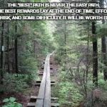 Long trail | THE "BEST" PATH IS NEVER THE EASY PATH. THE BEST REWARDS LAY AT THE END OF TIME, EFFORT, RISK, AND SOME DIFFICULTY. IT WILL BE WORTH IT! | image tagged in long trail | made w/ Imgflip meme maker