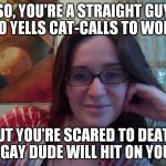 Smiling Feminist | SO, YOU'RE A STRAIGHT GUY WHO YELLS CAT-CALLS TO WOMEN, BUT YOU'RE SCARED TO DEATH A GAY DUDE WILL HIT ON YOU? | image tagged in smiling feminist,meme,actually funny feminist jokes | made w/ Imgflip meme maker