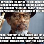 Morgan Freeman Ganja | CAN ANYONE OFF THE TOP OF THEIR HEAD WITHOUT LOOKING IT UP, NAME ONE OF THE OVER 400 WHITE PEOPLE KILLED BY POLICE LAST YEAR?, HOW ABOUT ONE BLACK PERSON KILLED IN CHICAGO BY ANOTHER BLACK; THE PROBLEM IF "NO" IS THE SOURCE YOU GET YOUR INFORMATION, AND BELIEVING HOW YOUR TOLD TO FEEL AND THINK...MEDIA IS THY ENEMY, THE MANIPULATOR | image tagged in morgan freeman ganja | made w/ Imgflip meme maker
