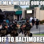 Ferguson Cops in Riot Gear | ALRIGHT MEN, WE HAVE OUR ORDERS... OFF TO BALTIMORE!! | image tagged in baltimore,riot | made w/ Imgflip meme maker