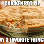 chicken pot pie | CHICKEN POT PIE; MY 3 FAVORITE THINGS | image tagged in chicken pot pie | made w/ Imgflip meme maker