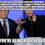 You're being Ridiculous | TO THE PEOPLE WHO CALLED THE BERNIE CAMPAIGN CONSPIRACY THEORISTS WHEN THEY PRODUCED A TRAIL OF DATA TO BACK UP SERIOUS ALLEGATIONS OF DNC WRONGDOING THROUGHOUT THE PRIMARIES, YET WHEN DAMNING EVIDENCE LEAKS PROVING THEY TOLD THE TRUTH, WITH NO EVIDENCE ARE NOW OUTRAGED AT A RUSSIAN PLOT; YOU'RE BEING RIDICULOUS. | image tagged in you're being ridiculous | made w/ Imgflip meme maker