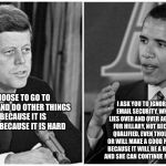 kennedy obama | WE CHOOSE TO GO TO THE MOON AND DO OTHER THINGS NOT BECAUSE IT IS EASY, BUT BECAUSE IT IS HARD; I ASK YOU TO IGNORE BENGAZI, EMAIL SECURITY, WHITEWATER, LIES OVER AND OVER AGAIN AND VOTE FOR HILLARY, NOT BECAUSE SHE IS QUALIFIED, EVEN THOUGH SHE NOT, OR WILL MAKE A GOOD PRESIDENT, BUT BECAUSE IT WILL BE A HARD DECISION, AND SHE CAN CONTINUE MY CRAPPIE JOB. | image tagged in kennedy obama | made w/ Imgflip meme maker