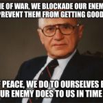 Milton Friedman quote that someone should pass along to Trump. | IN TIME OF WAR, WE BLOCKADE OUR ENEMIES IN ORDER TO PREVENT THEM FROM GETTING GOODS FROM US. IN TIME OF PEACE, WE DO TO OURSELVES BY TARIFFS WHAT OUR ENEMY DOES TO US IN TIME OF WAR. | image tagged in milton friedman libertarian party | made w/ Imgflip meme maker