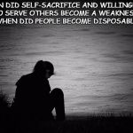 Lonely | WHEN DID SELF-SACRIFICE AND WILLINGNESS TO SERVE OTHERS BECOME A WEAKNESS?  WHEN DID PEOPLE BECOME DISPOSABLE? | image tagged in lonely | made w/ Imgflip meme maker