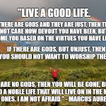 Live a Good Life | "LIVE A GOOD LIFE. IF THERE ARE GODS AND THEY ARE JUST, THEN THEY WILL NOT CARE HOW DEVOUT YOU HAVE BEEN, BUT WILL WELCOME YOU BASED ON THE VIRTUES YOU HAVE LIVED BY. IF THERE ARE GODS, BUT UNJUST, THEN YOU SHOULD NOT WANT TO WORSHIP THEM. IF THERE ARE NO GODS, THEN YOU WILL BE GONE, BUT WILL HAVE LIVED A NOBLE LIFE THAT WILL LIVE ON IN THE MEMORIES OF YOUR LOVED ONES. I AM NOT AFRAID." - MARCUS AURELIUS (121-180) | image tagged in rainbows,marcus aurelius,god,no god | made w/ Imgflip meme maker