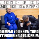 Hillary and Obama | AND THEN BERNIE LOOKED ME STRAIGHT IN THE EYE AND ASKED; "YOU MEAN YOU KNEW THE DNC WASN'T ENSURING A FAIR PRIMARY?" | image tagged in hillary and obama | made w/ Imgflip meme maker