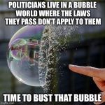 Burst Bubble | POLITICIANS LIVE IN A BUBBLE WORLD WHERE THE LAWS THEY PASS DON'T APPLY TO THEM; TIME TO BUST THAT BUBBLE | image tagged in burst bubble | made w/ Imgflip meme maker