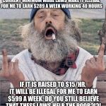 Minimum wage | CURRENT MINIMUM WAGE LAWS MAKE IT ILLEGAL FOR ME TO EARN $289 A WEEK WORKING 40 HOURS; IF IT IS RAISED TO $15/HR, IT WILL BE ILLEGAL FOR ME TO EARN $599 A WEEK.
DO YOU STILL BELIEVE THAT THESE LAWS HELP THE POOR?!?! | image tagged in homeless flip off | made w/ Imgflip meme maker