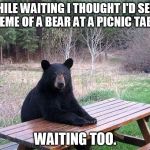 waiting bear | WHILE WAITING I THOUGHT I'D SEND A MEME OF A BEAR AT A PICNIC TABLE... WAITING TOO. | image tagged in waiting bear | made w/ Imgflip meme maker