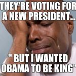 black man crying | THEY'RE VOTING FOR A NEW PRESIDENT... " BUT I WANTED OBAMA TO BE KING" | image tagged in black man crying,president 2016,obama | made w/ Imgflip meme maker