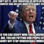 Trump | I DON'T GET IT, ...ISIS THREATENS US WITH ATTACKS IN OUR COUNTRY AND HILLARY WANTS TO ADMIT 75000 MORE. UNLESS YOU CAN VERIFY WHO THESE INDIVIDUALS ARE, YOU ARE PUTTING OUR PEOPLE AT RISK.  SORRY BUT STOP UNVERIFIABLE IMMIGRATION. | image tagged in trump | made w/ Imgflip meme maker