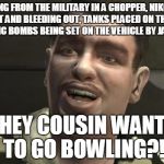 GTA 4 bowling | RUNNING FROM THE MILITARY IN A CHOPPER, NIKO SHOT IN THE CHEST AND BLEEDING OUT, TANKS PLACED ON THE BUILDINGS AND ATOMIC BOMBS BEING SET ON THE VEHICLE BY JAMES BOND; HEY COUSIN WANT TO GO BOWLING?! | image tagged in gta 4 bowling | made w/ Imgflip meme maker