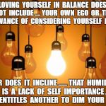 lightbulbs | LOVING  YOURSELF  IN  BALANCE  DOES  NOT  INCLUDE .... YOUR  OWN  EGO  OR  THE  ALLOWANCE  OF  CONSIDERING  YOURSELF  FIRST . NOR  DOES  IT  INCLINE ...... THAT  HUMILITY  IS  A  LACK  OF  SELF  IMPORTANCE ,  THAT  ENTITLES  ANOTHER  TO  DIM  YOUR  LIGHT | image tagged in lightbulbs | made w/ Imgflip meme maker