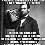 Nothing Can Be Trusted Anymore | "TOO MANY FALSEHOODS CONTINUE TO BE SPREAD BY THE MEDIA; ONE MUST DO THEIR OWN RESEARCH AND NOT BE CAUGHT OFF GUARD BY BAD ACTORS" - ABRAHAM LINCOLN - 1897 ASSEMBLY OF JOURNALISTS KEYNOTE SPEECH | image tagged in cool abe lincoln,bad actors,media,lies | made w/ Imgflip meme maker