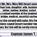 Template for the letter that Capt Kirk has to write when he loses a red shirt. | Dear (Mr./Mrs./Miss/MS) (Insert name), Your (son, daughter, wife, husband, father, mother, brother, sister) was a valued member of the (engineering, bridge, medical, security) section. He/she served with valor. His/her actions saved (insert number here) lives. He/she will be sorely missed. Captain James T. Kirk | image tagged in honest letter,kirk,star trek red shirts | made w/ Imgflip meme maker