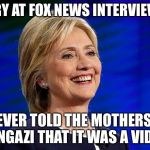 hillary clinton citizens united rich wealthy donors foundation c | HILLARY AT FOX NEWS INTERVIEW LIES; I NEVER TOLD THE MOTHERS OF BENGAZI THAT IT WAS A VIDEO | image tagged in hillary clinton citizens united rich wealthy donors foundation c | made w/ Imgflip meme maker