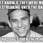 waiting for the yogi berraisms on imgflip | I DON'T KNOW IF THEY WERE MEN OR WOMEN STREAKING ONTO THE BALL FIELD; THEY HAD BAGS OVER THEIR HEADS | image tagged in yogi berra | made w/ Imgflip meme maker