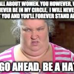 Haters | I'M ALL ABOUT WOMEN.
YOU HOWEVER, WILL NEVER BE IN MY CIRCLE, 
I WILL NEVER TRUST YOU
AND YOU'LL FOREVER STAND ALONE. SO GO AHEAD, BE A HATER | image tagged in haters | made w/ Imgflip meme maker