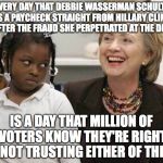 Hillary Clinton  | EVERY DAY THAT DEBBIE WASSERMAN SCHULTZ GETS A PAYCHECK STRAIGHT FROM HILLARY CLINTON AFTER THE FRAUD SHE PERPETRATED AT THE DNC; IS A DAY THAT MILLION OF VOTERS KNOW THEY'RE RIGHT IN NOT TRUSTING EITHER OF THEM! | image tagged in hillary clinton | made w/ Imgflip meme maker