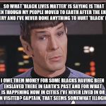 Quizzical Spock tries to clarify why he's being involved in 'Black Lives Matter' issues  | SO WHAT 'BLACK LIVES MATTER' IS SAYING IS THAT EVEN THOUGH MY PEOPLE MOVED TO EARTH AFTER THE END OF SLAVERY AND I'VE NEVER DONE ANYTHING TO HURT 'BLACK' PEOPLE; I OWE THEM MONEY FOR SOME BLACKS HAVING BEEN ENSLAVED THERE IN EARTH'S PAST AND FOR WHAT IS HAPPENING NOW IN CITIES I'VE NEVER LIVED IN OR EVEN VISITED? CAPTAIN, THAT SEEMS SOMEWHAT ILLOGICAL. | image tagged in quizzical spock,memes,black lives matter,election 2016,clinton vs trump civil war,sad but true | made w/ Imgflip meme maker