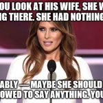 Melania Trump 2016 Quote | IF YOU LOOK AT HIS WIFE, SHE WAS STANDING THERE. SHE HAD NOTHING TO SAY. SHE PROBABLY — MAYBE SHE SHOULD NOT HAVE BEEN ALLOWED TO SAY ANYTHING. YOU TELL ME. | image tagged in melania trump 2016 quote | made w/ Imgflip meme maker
