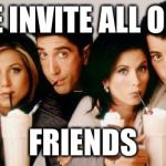 Friends-Milkshakes | PLEASE INVITE ALL OF YOUR FRIENDS | image tagged in friends-milkshakes | made w/ Imgflip meme maker