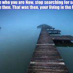 Live in the Present  | Embrace who you are Now, stop searching for someone from then. That was then, your living in the Now! ~J | image tagged in forward,moving on,inspiration,stuck,memes | made w/ Imgflip meme maker