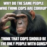 Thinking monkey | WHY DO THE SAME PEOPLE WHO THINK COPS ARE CORRUPT; THINK THAT COPS SHOULD BE THE ONLY PEOPLE WITH GUNS? | image tagged in thinking monkey | made w/ Imgflip meme maker