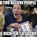 Shocked Trump Lady | WOULD YOU BELIEVE PEOPLE THINK; BEING RICH ISN'T A SACRIFICE? | image tagged in shocked trump lady | made w/ Imgflip meme maker