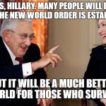 KISSENGER ADVISES HILLARY | YES, HILLARY. MANY PEOPLE WILL DIE WHEN THE NEW WORLD ORDER IS ESTABLISHED. BUT IT WILL BE A MUCH BETTER WORLD FOR THOSE WHO SURVIVE. | image tagged in kissenger,hillary,new world order,war,foreign policy,hillary clinton | made w/ Imgflip meme maker