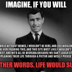 Imagine If You Will...... | IMAGINE, IF YOU WILL A WORLD WITHOUT MEMES, I WOULDN'T BE HERE, AND YOU WOULDN'T BE HERE READING THIS, AND THIS SITE MOST LIKELY WOULDN'T EX | image tagged in imagine if you will | made w/ Imgflip meme maker