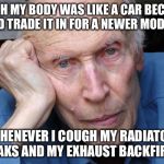 Tough getting old | I WISH MY BODY WAS LIKE A CAR BECAUSE I'D TRADE IT IN FOR A NEWER MODEL; WHENEVER I COUGH MY RADIATOR LEAKS AND MY EXHAUST BACKFIRES | image tagged in old man | made w/ Imgflip meme maker