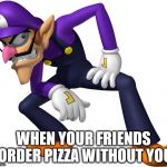 TOO BAD! WALUIGI TIME! | WHEN YOUR FRIENDS ORDER PIZZA WITHOUT YOU | image tagged in too bad waluigi time | made w/ Imgflip meme maker