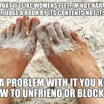 Beach feet | SO WHAT IF I LIKE WOMENS FEET. IM NOT HARMING ANYONE. JUDGE A BOOK BY ITS CONTENTS NOT ITS COVER. GOT A PROBLEM WITH IT YOU KNOW HOW TO UNFRIEND OR BLOCK ME | image tagged in beach feet | made w/ Imgflip meme maker
