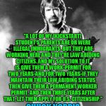 chuck norris | "A LOT OF MY [KICKSTART] STUDENT'S PARENTS ARE OR WERE ILLEGAL IMMIGRANTS. BUT THEY ARE WORKING HERE AND THEY'RE LAW ABIDING CITIZENS. AND MY SOLUTION TO IT IS GIVE THEM A WORK-PERMIT FOR TWO YEARS-AND FOR TWO YEARS-IF THEY MAINTAIN THEIR LAW ABIDING STATUS THEN GIVE THEM A PERMANENT WORKER PERMIT. AND THEN THREE YEARS AFTER THAT, LET THEM APPLY FOR U.S. CITIZENSHIP."; CHUCK NORRIS | image tagged in chuck norris,chuck norris approves,chuck norris says,chuck,chucknorris,chuck norris2 | made w/ Imgflip meme maker