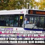 mad about buses | 'HIT BY A BUS', THAT'S A METAPHOR... WHEN YOU ACTUALLY GET HIT BY A BUS, YOU GOTTA WONDER IF THINGS ARE LINED UP AGAINST YOU. – TOM SELLECK, FRANK REAGAN; BLUE BLOODS:  S06E12 | image tagged in mad about buses | made w/ Imgflip meme maker