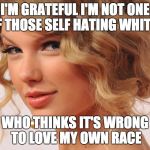 Taylor | I'M GRATEFUL I'M NOT ONE OF THOSE SELF HATING WHITES; WHO THINKS IT'S WRONG TO LOVE MY OWN RACE | image tagged in taylor | made w/ Imgflip meme maker