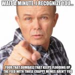 red foreman dumbasz | WAIT A MINUTE. I RECOGNIZE YOU... YOUR THAT DUMBASZ THAT KEEPS FLOODING UP THE FEED WITH THOSE CRAPPY MEMES AREN'T YOU | image tagged in red foreman dumbasz,memes about memes | made w/ Imgflip meme maker