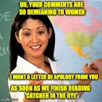 PC Teacher | OH, YOUR COMMENTS ARE SO DEMEANING TO WOMEN; I WANT A LETTER OF APOLOGY FROM YOU; AS SOON AS WE FINISH READING ‘CATCHER IN THE RYE' | image tagged in teacher,disrespect,literature,politically incorrect,feminism | made w/ Imgflip meme maker