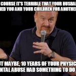 Louis ck but maybe | OF COURSE IT'S TERRIBLE THAT YOUR HUSBAND ABANDONED YOU AND YOUR CHILDREN FOR ANOTHER WOMAN; BUT MAYBE, 10 YEARS OF YOUR PHYSICAL AND MENTAL ABUSE HAD SOMETHING TO DO WITH IT | image tagged in louis ck but maybe | made w/ Imgflip meme maker