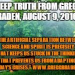 Nature | A DEEP TRUTH FROM GREGG BRADEN, AUGUST 9, 2016; "THE ARTIFICIAL SEPARATION BETWEEN SCIENCE AND SPIRIT IS PRECISELY WHAT KEEPS US STUCK IN THE THINKING THAT PREVENTS US FROM ADAPTING TO TODAY'S CRISES."  WWW.GREGGBRADEN.COM | image tagged in nature | made w/ Imgflip meme maker