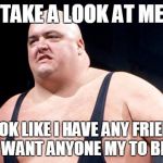 King Kong Bundy | TAKE A LOOK AT ME; DO I LOOK LIKE I HAVE ANY FRIENDS
SO I  DON'T WANT ANYONE MY TO BE HAPPY! | image tagged in king kong bundy | made w/ Imgflip meme maker