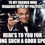 Here's to you | TO MY FRIENDS WHO                       DISAGREE WITH MY POLITICS…; HERE’S TO YOU FOR BEING SUCH A GOOD SPORT | image tagged in here's to you | made w/ Imgflip meme maker