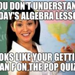 My algerbra teacher sucked | YOU DON'T UNDERSTAND TODAY'S ALGEBRA LESSON? LOOKS LIKE YOUR GETTING AN F ON THE POP QUIZ | image tagged in unhelpful teacher | made w/ Imgflip meme maker