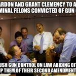 Criminal Justice Deform | LET'S PARDON AND GRANT CLEMENCY TO A BUNCH OF CRIMINAL FELONS CONVICTED OF GUN CRIMES; AND PUSH GUN CONTROL ON LAW ABIDING CITIZENS TO STRIP THEM OF THEIR SECOND AMENDMENT RIGHTS | image tagged in obama laughing,second amendment,gun control,criminals,president obama,guns | made w/ Imgflip meme maker