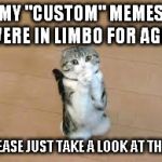 What's the theory, the mods are watching the olypmics? | MY "CUSTOM" MEMES WERE IN LIMBO FOR AGES; PLEASE JUST TAKE A LOOK AT THEM | image tagged in begging cat,memes,pleading,featured | made w/ Imgflip meme maker