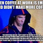 PHELPSFACE | WHEN COFFEE AT WORK IS EMPTY AND DIDN'T MAKE MORE COFFEE; YOU KNOW WHO YOU ARE. THAT'S RIGHT I'M TALKING TO YOU JIM. ARE YOU TOO GOOD TO MAKE MORE COFFEE?!?! OK OK, I JUST NEED TO BE THE BIGGER PERSON. YOU KNOW WHAT YOU DID IS NOT FAIR TO THE REST OF THE OFFICE, BUT I'M NOT HERE TO TEACH YOU HOW TO BE A CONSIDERATE HUMAN BEING...UGH | image tagged in phelpsface | made w/ Imgflip meme maker